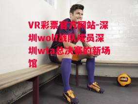 VR彩票官方网站-深圳wolf战队成员深圳wta总决赛的新场馆